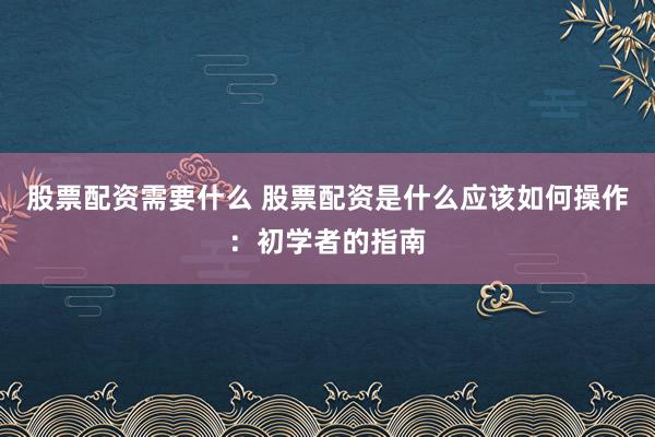 股票配资需要什么 股票配资是什么应该如何操作：初学者的指南
