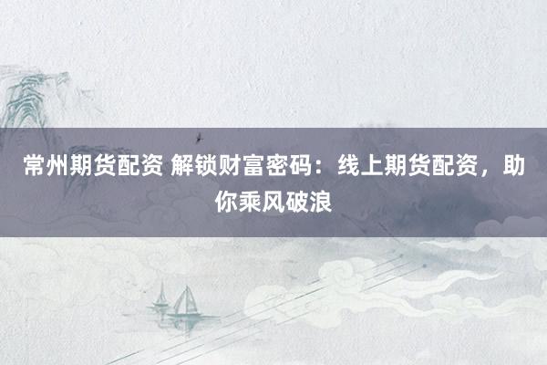 常州期货配资 解锁财富密码：线上期货配资，助你乘风破浪