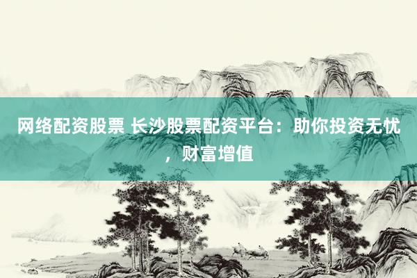 网络配资股票 长沙股票配资平台：助你投资无忧，财富增值