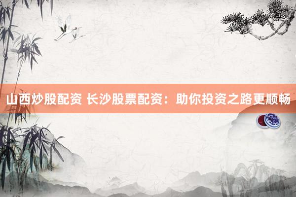 山西炒股配资 长沙股票配资：助你投资之路更顺畅