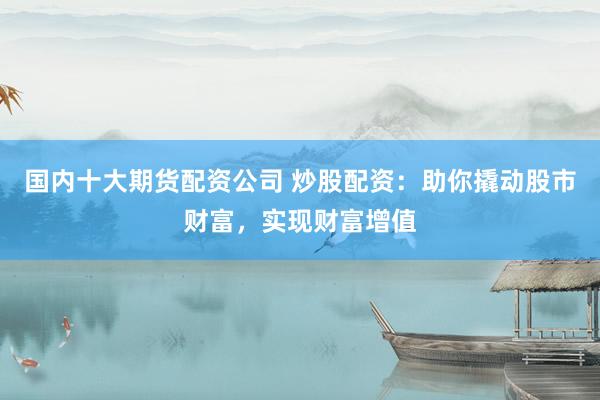 国内十大期货配资公司 炒股配资：助你撬动股市财富，实现财富增值