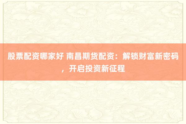 股票配资哪家好 南昌期货配资：解锁财富新密码，开启投资新征程