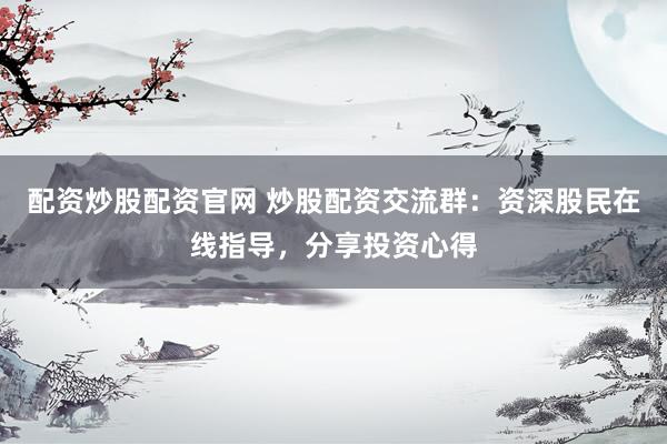 配资炒股配资官网 炒股配资交流群：资深股民在线指导，分享投资心得