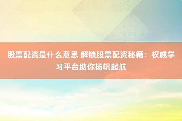 股票配资是什么意思 解锁股票配资秘籍：权威学习平台助你扬帆起航