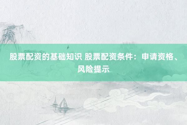 股票配资的基础知识 股票配资条件：申请资格、风险提示