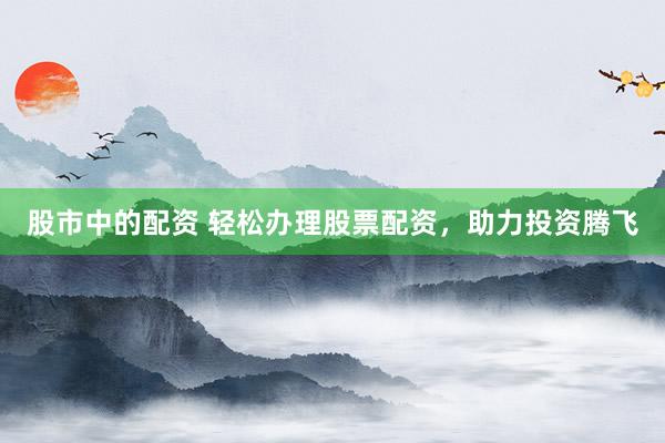 股市中的配资 轻松办理股票配资，助力投资腾飞