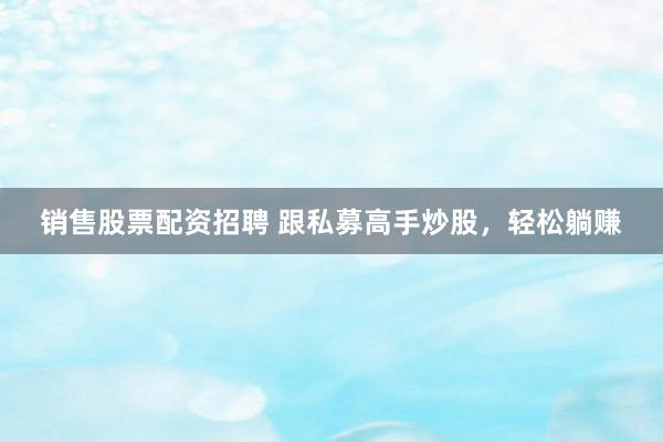 销售股票配资招聘 跟私募高手炒股，轻松躺赚
