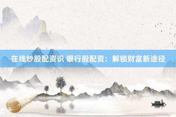 在线炒股配资识 银行股配资：解锁财富新途径