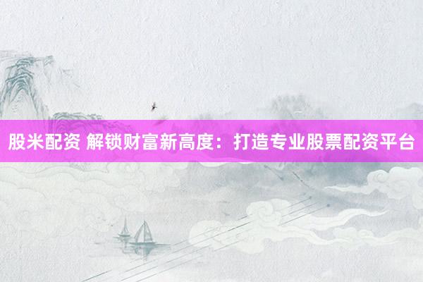股米配资 解锁财富新高度：打造专业股票配资平台