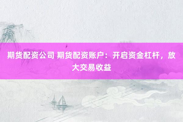 期货配资公司 期货配资账户：开启资金杠杆，放大交易收益