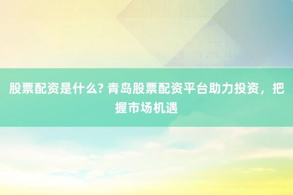 股票配资是什么? 青岛股票配资平台助力投资，把握市场机遇