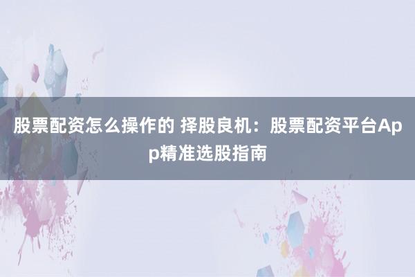 股票配资怎么操作的 择股良机：股票配资平台App精准选股指南