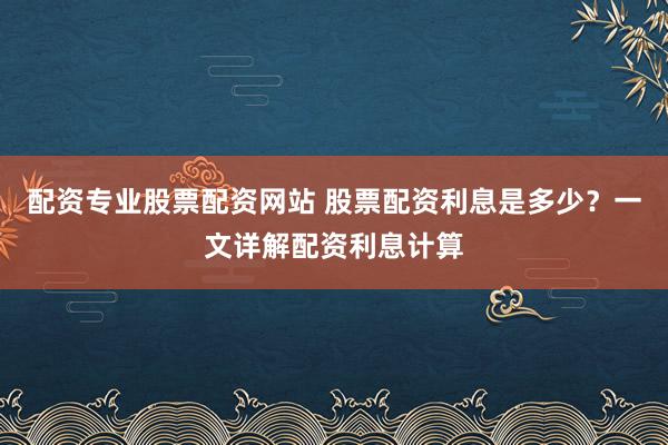 配资专业股票配资网站 股票配资利息是多少？一文详解配资利息计算