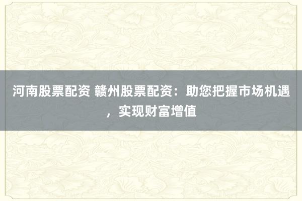 河南股票配资 赣州股票配资：助您把握市场机遇，实现财富增值