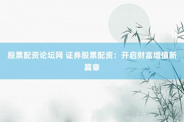 股票配资论坛网 证券股票配资：开启财富增值新篇章