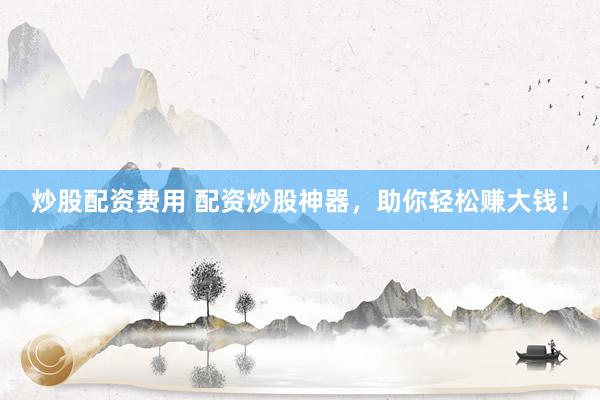 炒股配资费用 配资炒股神器，助你轻松赚大钱！