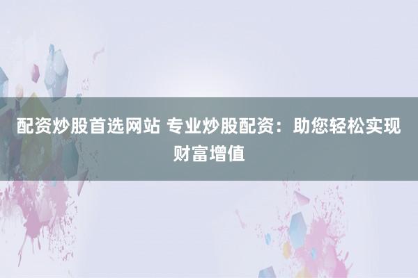 配资炒股首选网站 专业炒股配资：助您轻松实现财富增值