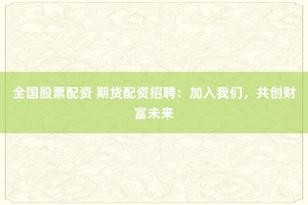 全国股票配资 期货配资招聘：加入我们，共创财富未来