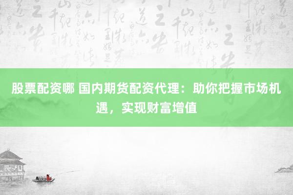 股票配资哪 国内期货配资代理：助你把握市场机遇，实现财富增值