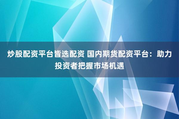 炒股配资平台皆选配资 国内期货配资平台：助力投资者把握市场机遇