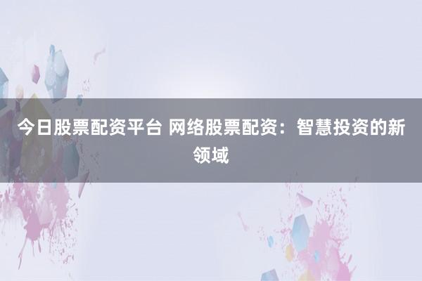 今日股票配资平台 网络股票配资：智慧投资的新领域
