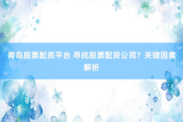 青岛股票配资平台 寻找股票配资公司？关键因素解析