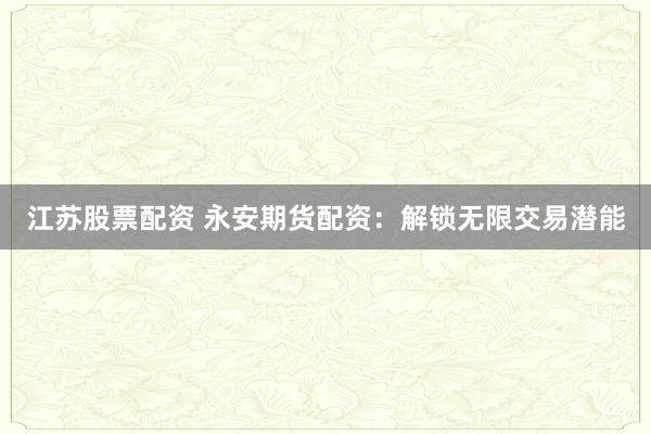 江苏股票配资 永安期货配资：解锁无限交易潜能