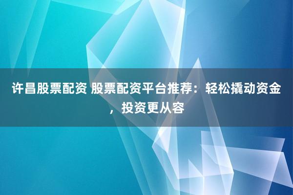 许昌股票配资 股票配资平台推荐：轻松撬动资金，投资更从容