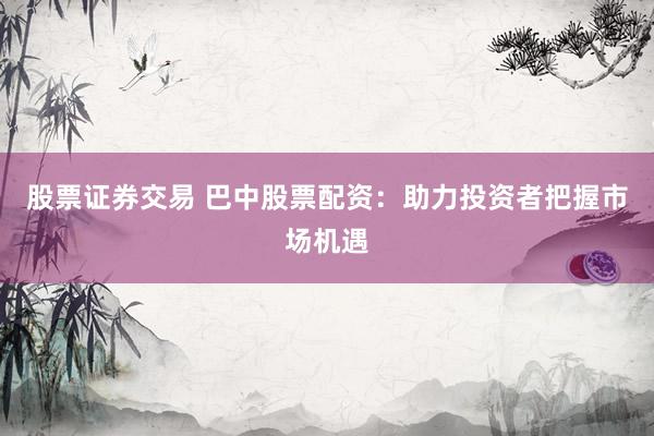 股票证券交易 巴中股票配资：助力投资者把握市场机遇