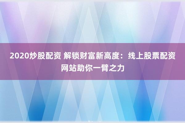 2020炒股配资 解锁财富新高度：线上股票配资网站助你一臂之力