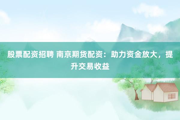 股票配资招聘 南京期货配资：助力资金放大，提升交易收益
