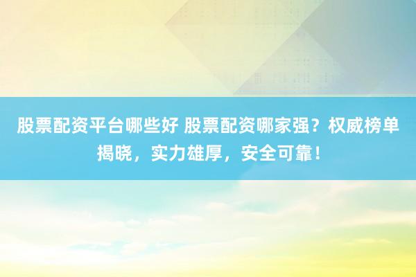 股票配资平台哪些好 股票配资哪家强？权威榜单揭晓，实力雄厚，安全可靠！