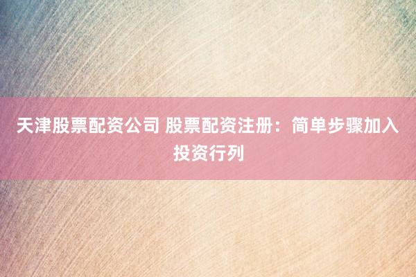 天津股票配资公司 股票配资注册：简单步骤加入投资行列