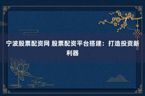 宁波股票配资网 股票配资平台搭建：打造投资新利器
