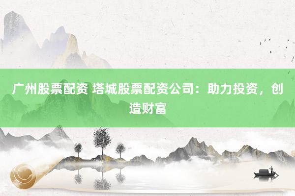 广州股票配资 塔城股票配资公司：助力投资，创造财富