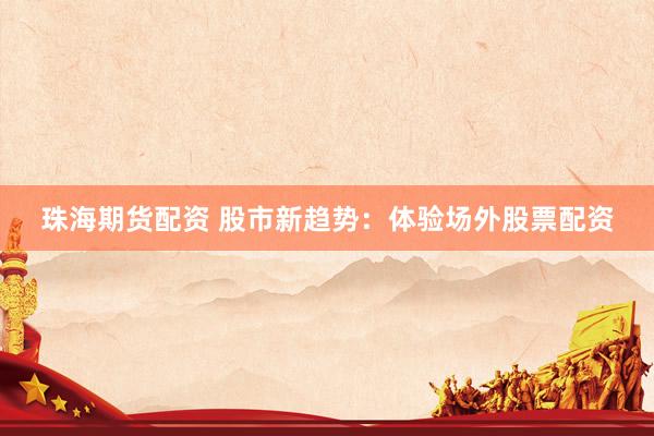 珠海期货配资 股市新趋势：体验场外股票配资