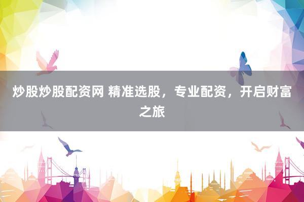 炒股炒股配资网 精准选股，专业配资，开启财富之旅