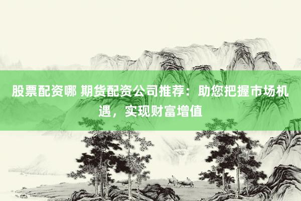 股票配资哪 期货配资公司推荐：助您把握市场机遇，实现财富增值