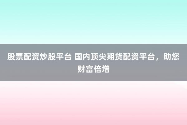 股票配资炒股平台 国内顶尖期货配资平台，助您财富倍增