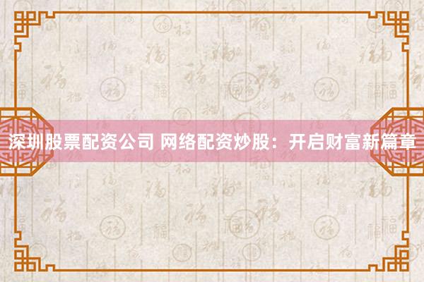 深圳股票配资公司 网络配资炒股：开启财富新篇章