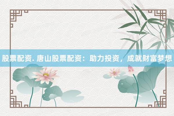股票配资. 唐山股票配资：助力投资，成就财富梦想