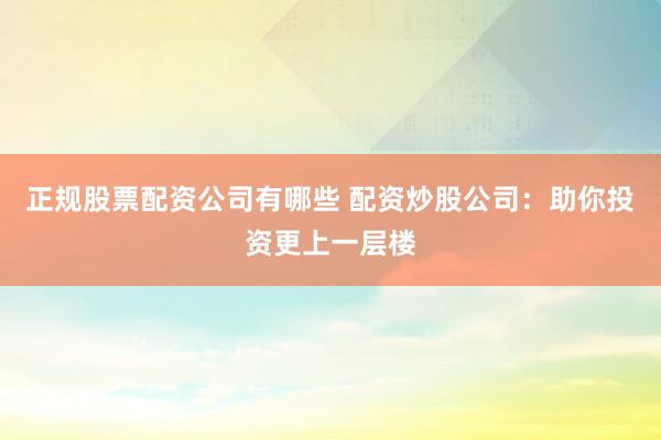 正规股票配资公司有哪些 配资炒股公司：助你投资更上一层楼