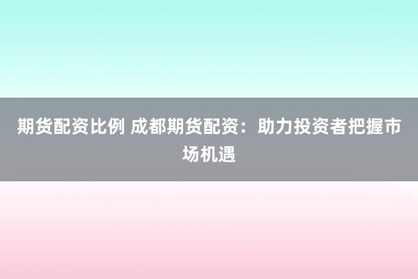 期货配资比例 成都期货配资：助力投资者把握市场机遇