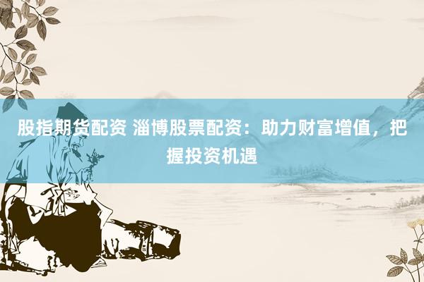 股指期货配资 淄博股票配资：助力财富增值，把握投资机遇