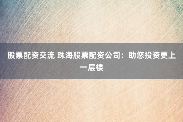 股票配资交流 珠海股票配资公司：助您投资更上一层楼