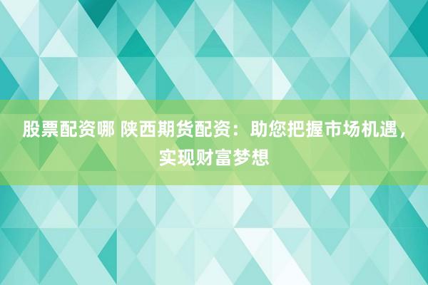 股票配资哪 陕西期货配资：助您把握市场机遇，实现财富梦想
