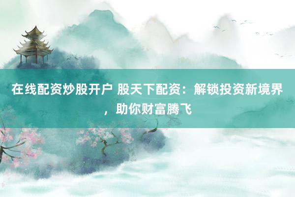 在线配资炒股开户 股天下配资：解锁投资新境界，助你财富腾飞