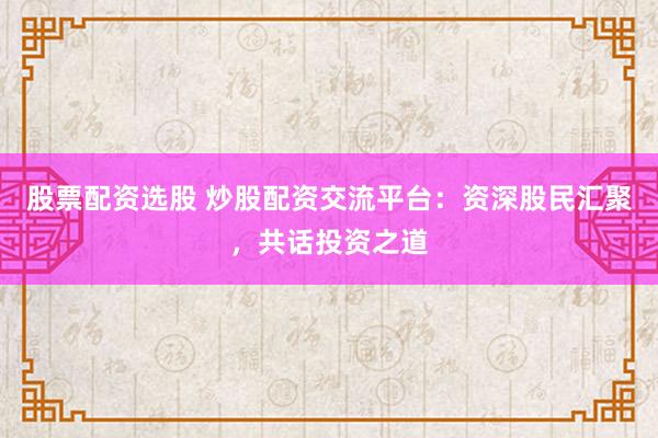 股票配资选股 炒股配资交流平台：资深股民汇聚，共话投资之道