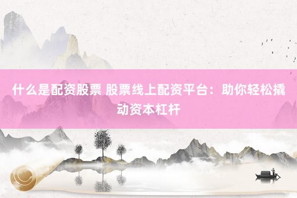 什么是配资股票 股票线上配资平台：助你轻松撬动资本杠杆