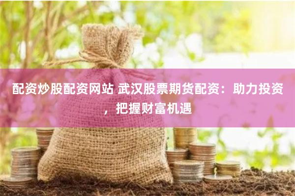 配资炒股配资网站 武汉股票期货配资：助力投资，把握财富机遇